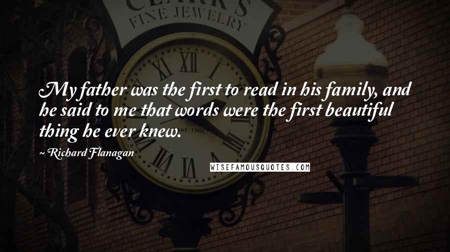 Richard Flanagan quotes: My father was the first to read in his family, and he said to me that words were the first beautiful thing he ever knew.