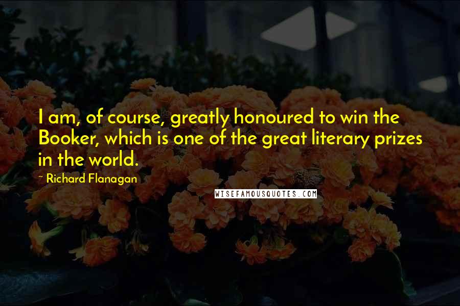 Richard Flanagan quotes: I am, of course, greatly honoured to win the Booker, which is one of the great literary prizes in the world.