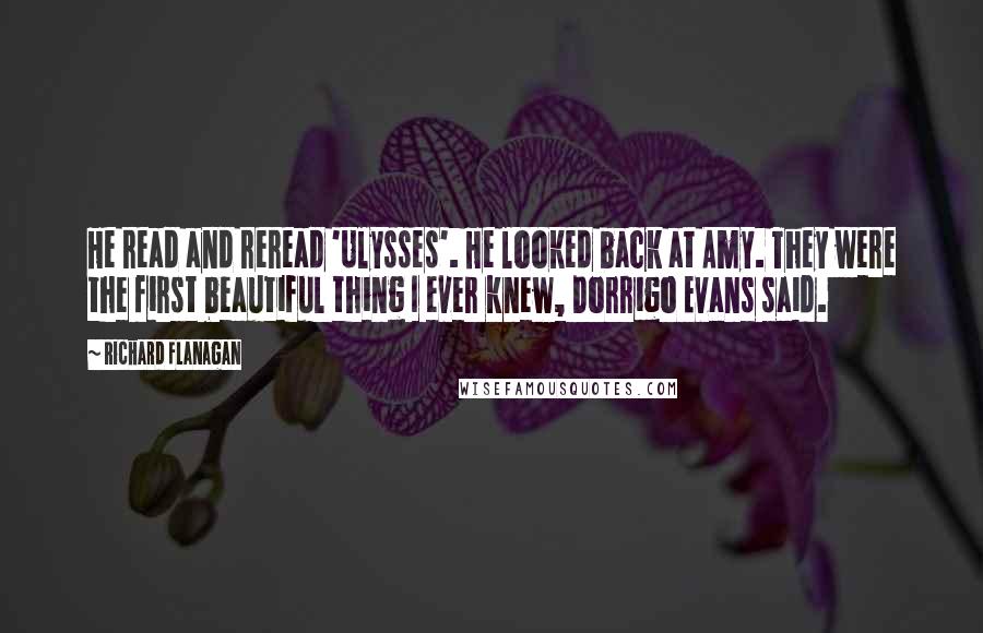 Richard Flanagan quotes: He read and reread 'Ulysses'. He looked back at Amy. They were the first beautiful thing I ever knew, Dorrigo Evans said.