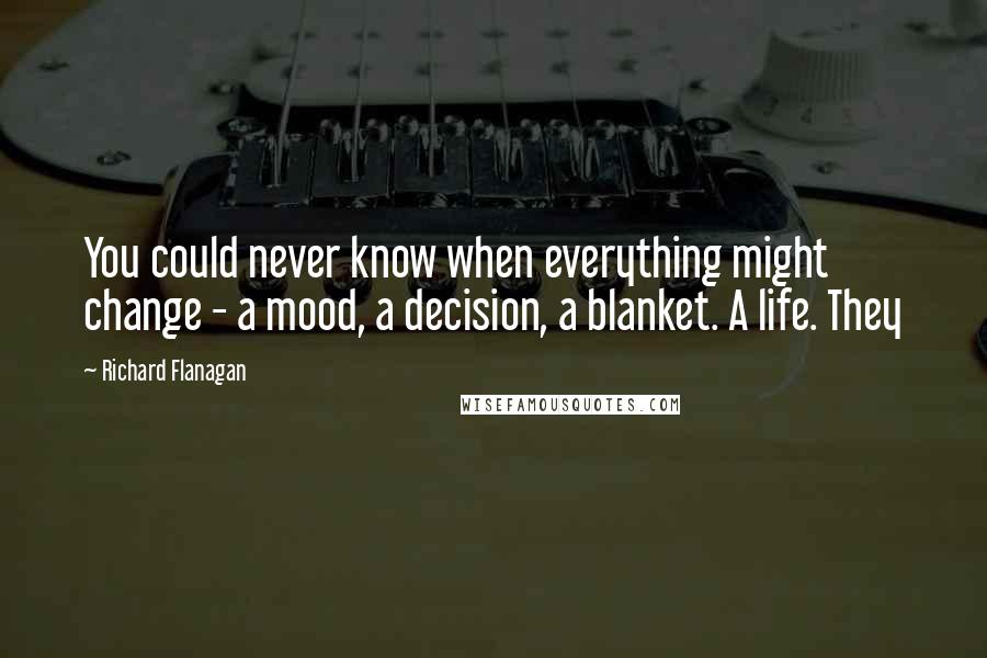 Richard Flanagan quotes: You could never know when everything might change - a mood, a decision, a blanket. A life. They