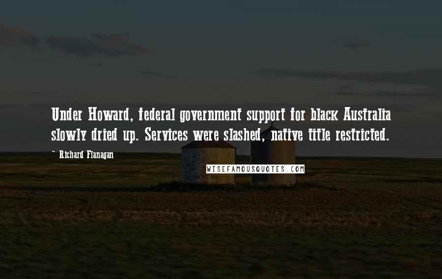 Richard Flanagan quotes: Under Howard, federal government support for black Australia slowly dried up. Services were slashed, native title restricted.