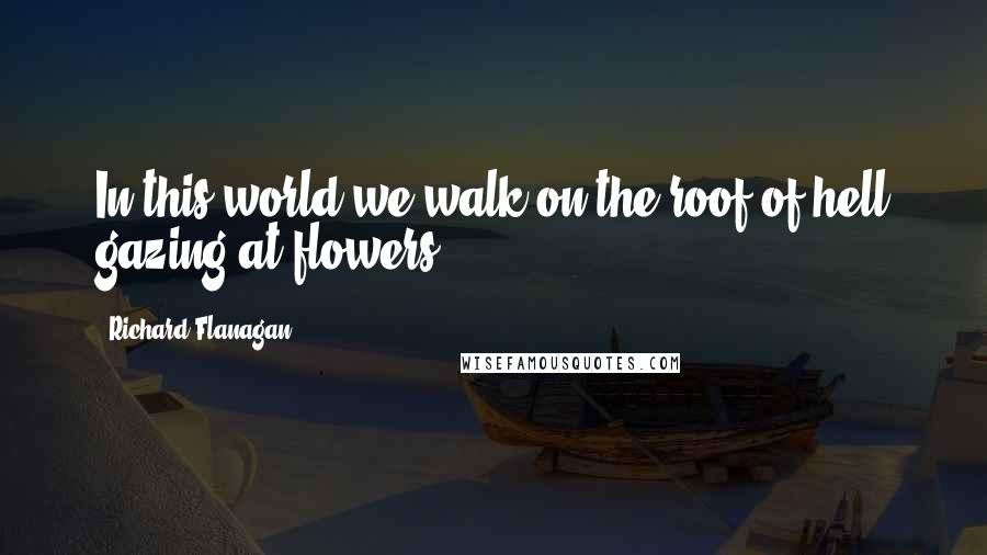 Richard Flanagan quotes: In this world we walk on the roof of hell gazing at flowers.