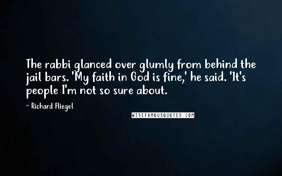 Richard Fliegel quotes: The rabbi glanced over glumly from behind the jail bars. 'My faith in God is fine,' he said. 'It's people I'm not so sure about. Richard Fliegel quotes: The rabbi glanced over glumly from behind the jail bars. 'My faith in God is fine,' he said. 'It's people I'm not so sure about.