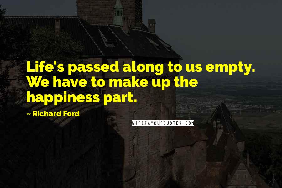 Richard Ford quotes: Life's passed along to us empty. We have to make up the happiness part.