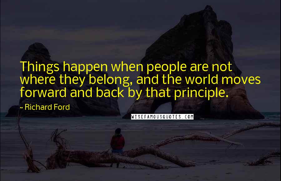 Richard Ford quotes: Things happen when people are not where they belong, and the world moves forward and back by that principle. Richard Ford quotes: Things happen when people are not where they belong, and the world moves forward and back by that principle.