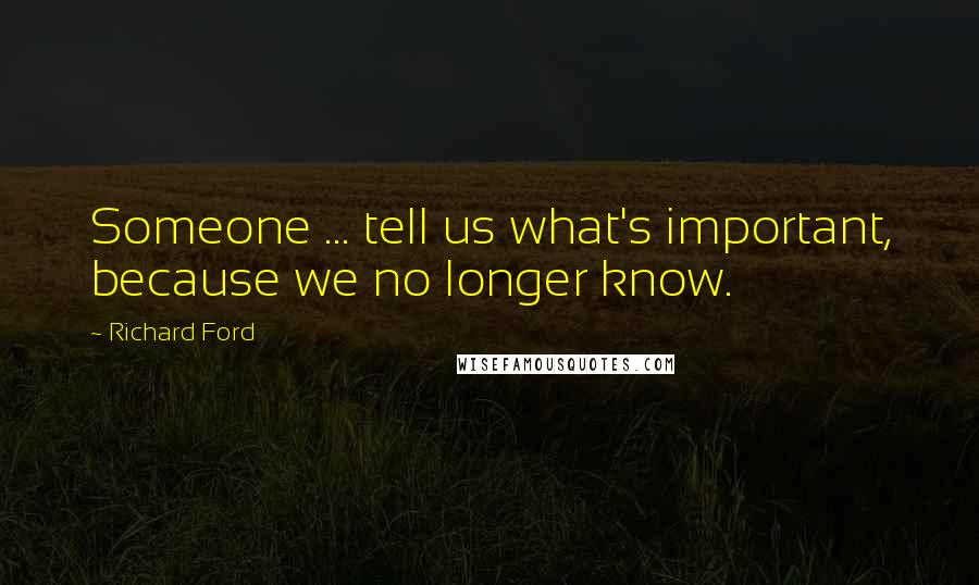 Richard Ford quotes: Someone ... tell us what's important, because we no longer know.