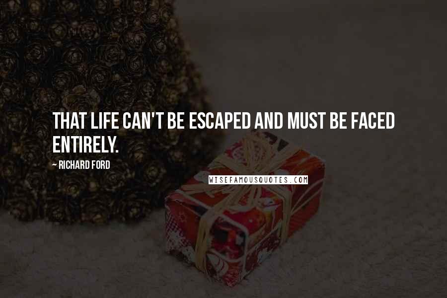 Richard Ford quotes: That life can't be escaped and must be faced entirely.