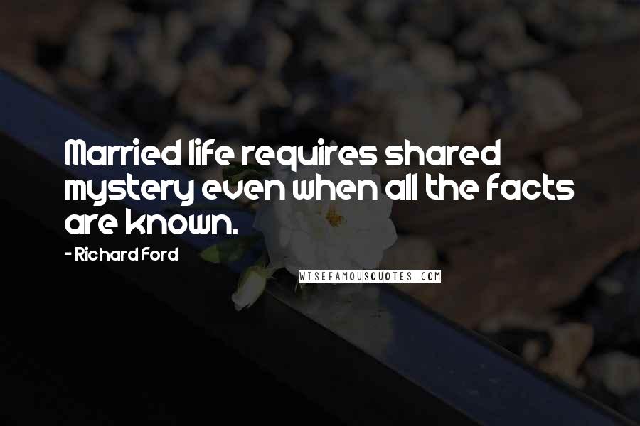 Richard Ford quotes: Married life requires shared mystery even when all the facts are known.