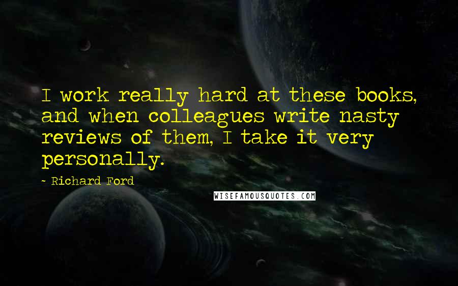 Richard Ford quotes: I work really hard at these books, and when colleagues write nasty reviews of them, I take it very personally. Richard Ford quotes: I work really hard at these books, and when colleagues write nasty reviews of them, I take it very personally.