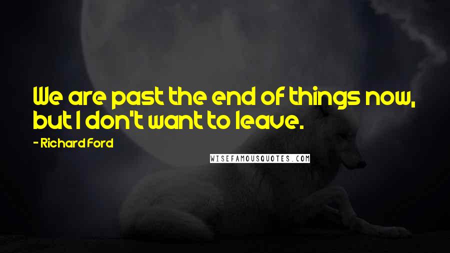 Richard Ford quotes: We are past the end of things now, but I don't want to leave.