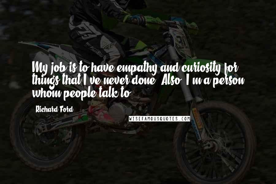 Richard Ford quotes: My job is to have empathy and curiosity for things that I've never done. Also, I'm a person whom people talk to. Richard Ford quotes: My job is to have empathy and curiosity for things that I've never done. Also, I'm a person whom people talk to.