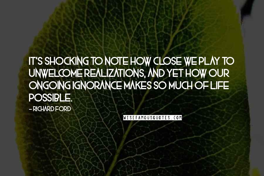 Richard Ford quotes: It's shocking to note how close we play to unwelcome realizations, and yet how our ongoing ignorance makes so much of life possible. Richard Ford quotes: It's shocking to note how close we play to unwelcome realizations, and yet how our ongoing ignorance makes so much of life possible.