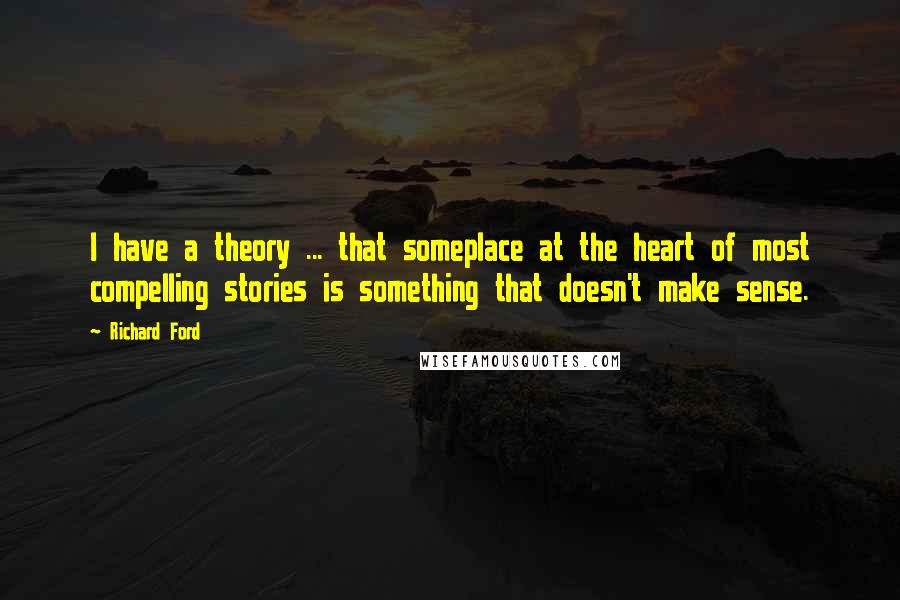 Richard Ford quotes: I have a theory ... that someplace at the heart of most compelling stories is something that doesn't make sense. Richard Ford quotes: I have a theory ... that someplace at the heart of most compelling stories is something that doesn't make sense.