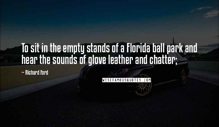 Richard Ford quotes: To sit in the empty stands of a Florida ball park and hear the sounds of glove leather and chatter;