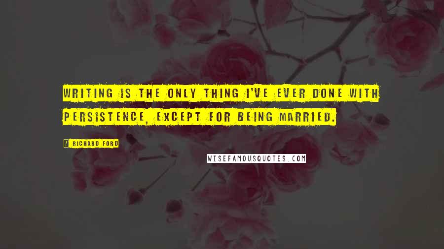 Richard Ford quotes: Writing is the only thing I've ever done with persistence, except for being married.