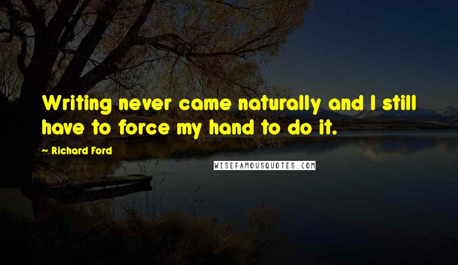 Richard Ford quotes: Writing never came naturally and I still have to force my hand to do it.