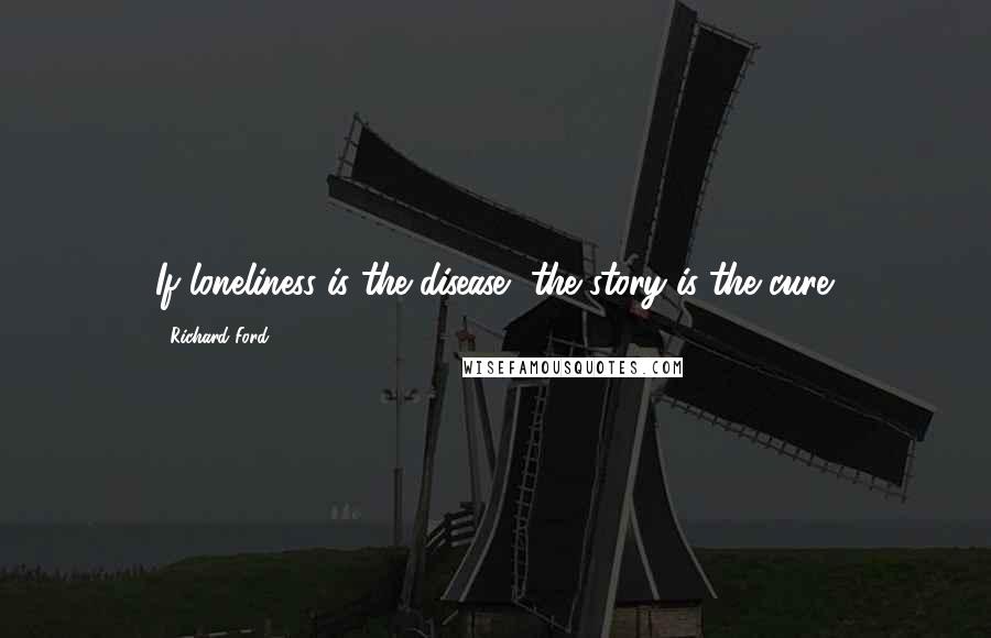 Richard Ford quotes: If loneliness is the disease, the story is the cure.