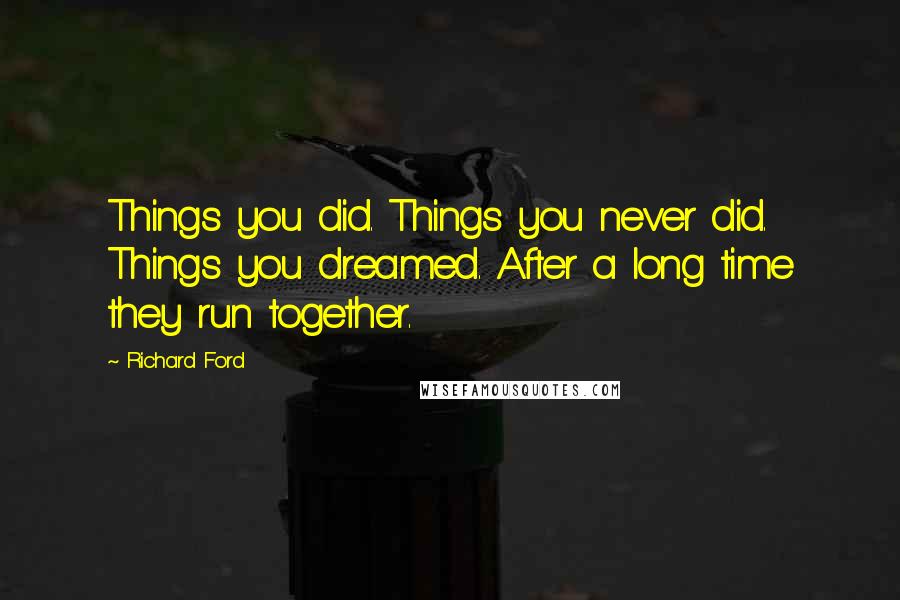 Richard Ford quotes: Things you did. Things you never did. Things you dreamed. After a long time they run together.