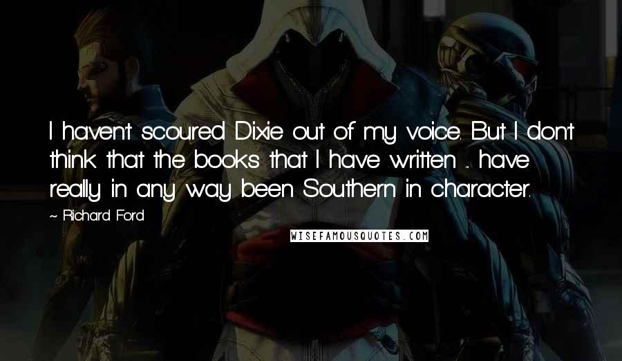 Richard Ford quotes: I haven't scoured Dixie out of my voice. But I don't think that the books that I have written ... have really in any way been Southern in character. Richard Ford quotes: I haven't scoured Dixie out of my voice. But I don't think that the books that I have written ... have really in any way been Southern in character.
