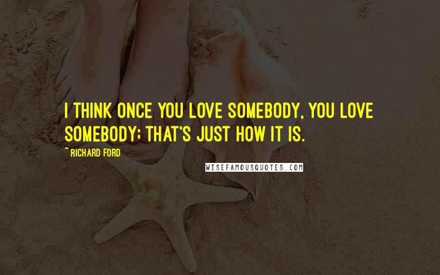 Richard Ford quotes: I think once you love somebody, you love somebody; that's just how it is.