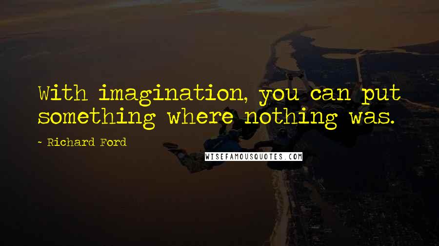 Richard Ford quotes: With imagination, you can put something where nothing was.