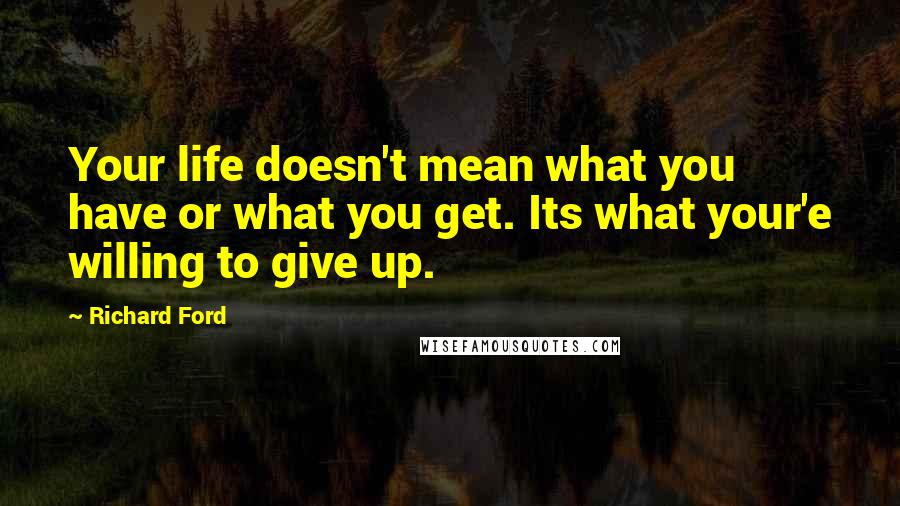 Richard Ford quotes: Your life doesn't mean what you have or what you get. Its what your'e willing to give up.