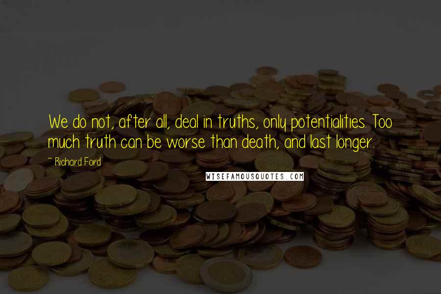 Richard Ford quotes: We do not, after all, deal in truths, only potentialities. Too much truth can be worse than death, and last longer. Richard Ford quotes: We do not, after all, deal in truths, only potentialities. Too much truth can be worse than death, and last longer.