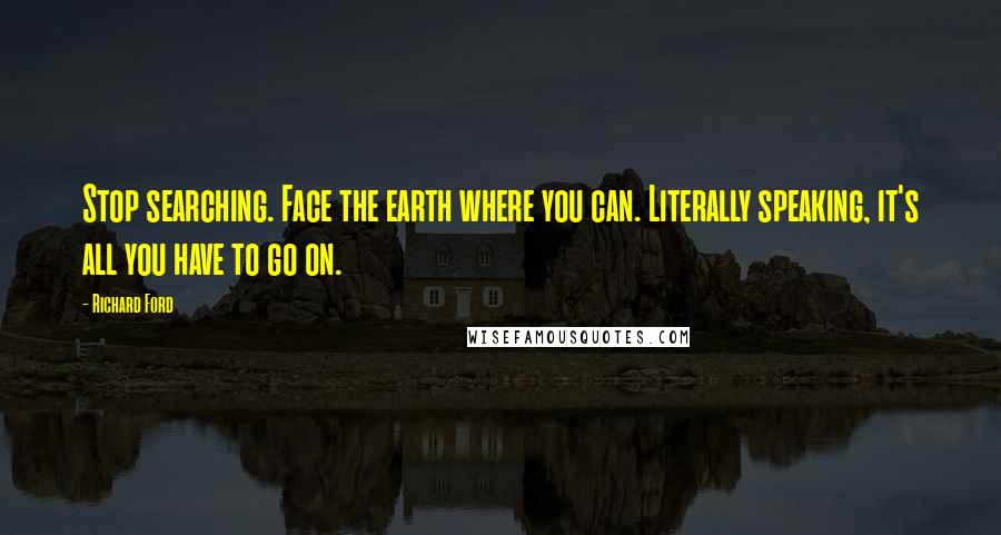 Richard Ford quotes: Stop searching. Face the earth where you can. Literally speaking, it's all you have to go on.