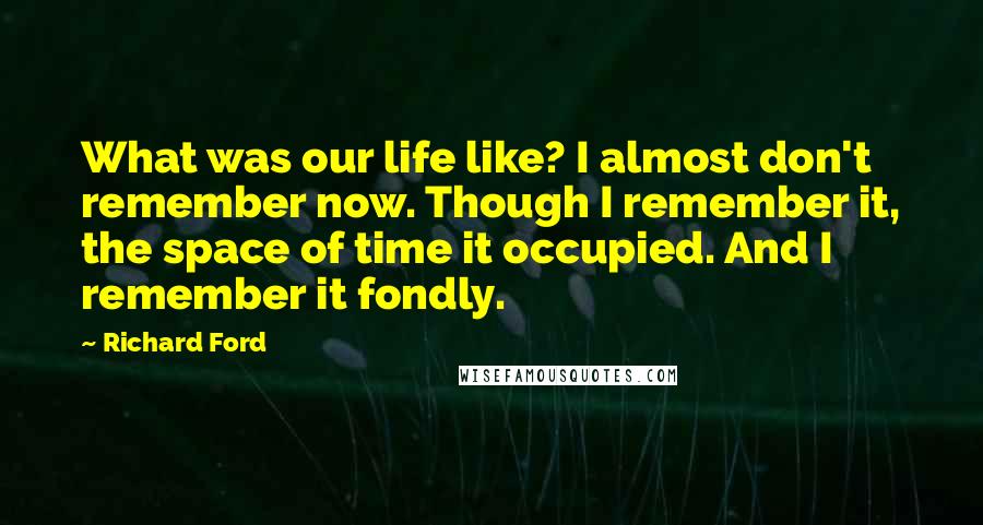 Richard Ford quotes: What was our life like? I almost don't remember now. Though I remember it, the space of time it occupied. And I remember it fondly. Richard Ford quotes: What was our life like? I almost don't remember now. Though I remember it, the space of time it occupied. And I remember it fondly.