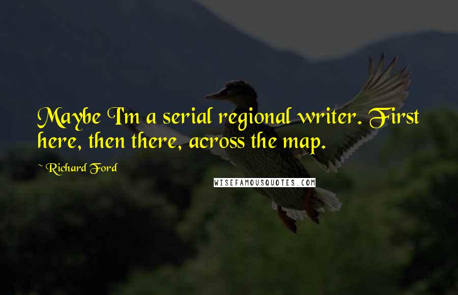 Richard Ford quotes: Maybe I'm a serial regional writer. First here, then there, across the map.
