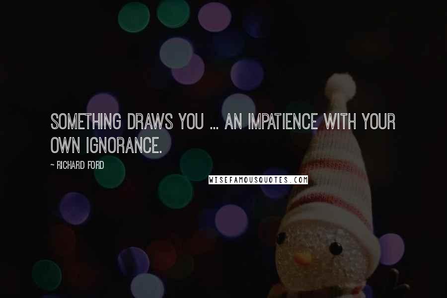 Richard Ford quotes: Something draws you ... An impatience with your own ignorance.