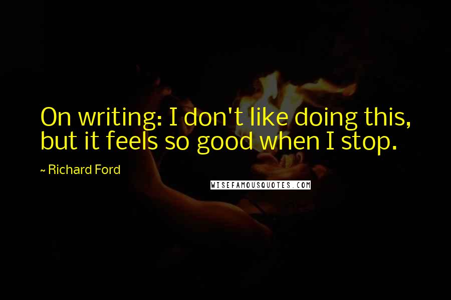 Richard Ford quotes: On writing: I don't like doing this, but it feels so good when I stop.