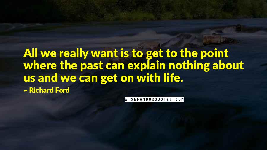 Richard Ford quotes: All we really want is to get to the point where the past can explain nothing about us and we can get on with life. Richard Ford quotes: All we really want is to get to the point where the past can explain nothing about us and we can get on with life.