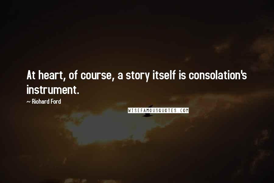 Richard Ford quotes: At heart, of course, a story itself is consolation's instrument.