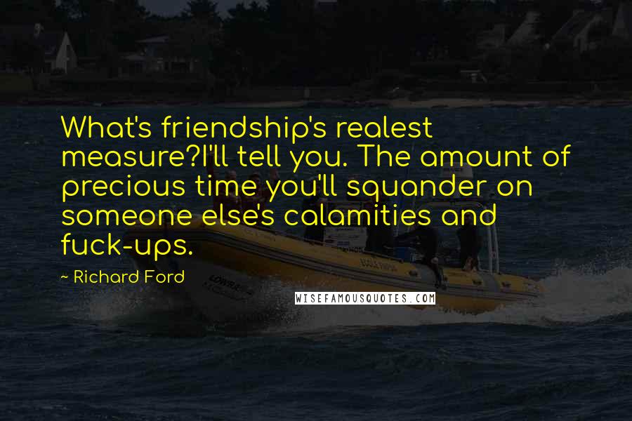 Richard Ford quotes: What's friendship's realest measure?I'll tell you. The amount of precious time you'll squander on someone else's calamities and fuck-ups. Richard Ford quotes: What's friendship's realest measure?I'll tell you. The amount of precious time you'll squander on someone else's calamities and fuck-ups.