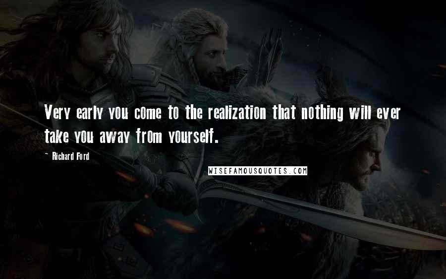 Richard Ford quotes: Very early you come to the realization that nothing will ever take you away from yourself.