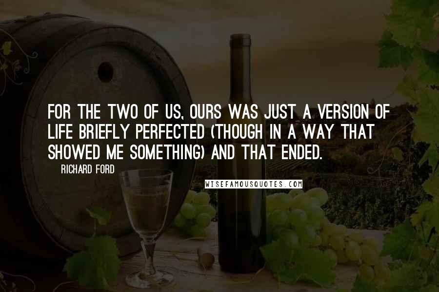 Richard Ford quotes: For the two of us, ours was just a version of life briefly perfected (though in a way that showed me something) and that ended. Richard Ford quotes: For the two of us, ours was just a version of life briefly perfected (though in a way that showed me something) and that ended.