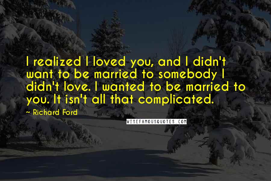 Richard Ford quotes: I realized I loved you, and I didn't want to be married to somebody I didn't love. I wanted to be married to you. It isn't all that complicated. Richard Ford quotes: I realized I loved you, and I didn't want to be married to somebody I didn't love. I wanted to be married to you. It isn't all that complicated.