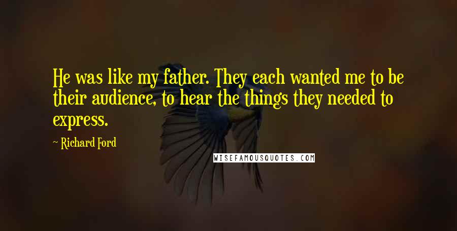 Richard Ford quotes: He was like my father. They each wanted me to be their audience, to hear the things they needed to express. Richard Ford quotes: He was like my father. They each wanted me to be their audience, to hear the things they needed to express.