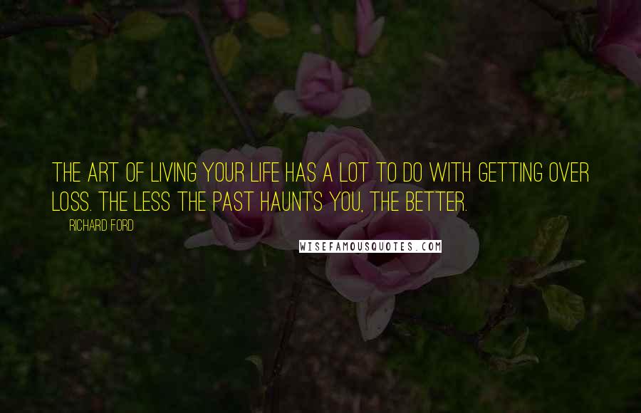 Richard Ford quotes: The art of living your life has a lot to do with getting over loss. The less the past haunts you, the better. Richard Ford quotes: The art of living your life has a lot to do with getting over loss. The less the past haunts you, the better.