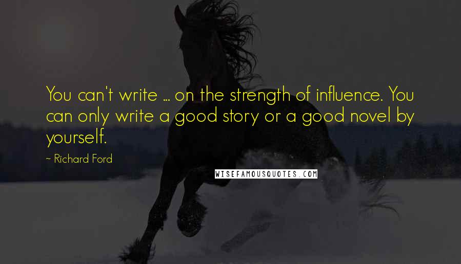 Richard Ford quotes: You can't write ... on the strength of influence. You can only write a good story or a good novel by yourself. Richard Ford quotes: You can't write ... on the strength of influence. You can only write a good story or a good novel by yourself.