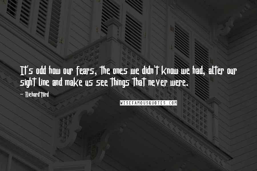 Richard Ford quotes: It's odd how our fears, the ones we didn't know we had, alter our sight line and make us see things that never were. Richard Ford quotes: It's odd how our fears, the ones we didn't know we had, alter our sight line and make us see things that never were.