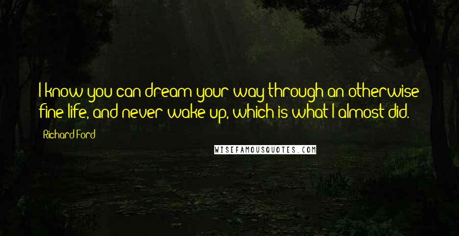 Richard Ford quotes: I know you can dream your way through an otherwise fine life, and never wake up, which is what I almost did. Richard Ford quotes: I know you can dream your way through an otherwise fine life, and never wake up, which is what I almost did.