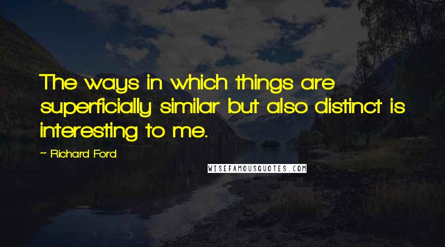 Richard Ford quotes: The ways in which things are superficially similar but also distinct is interesting to me.
