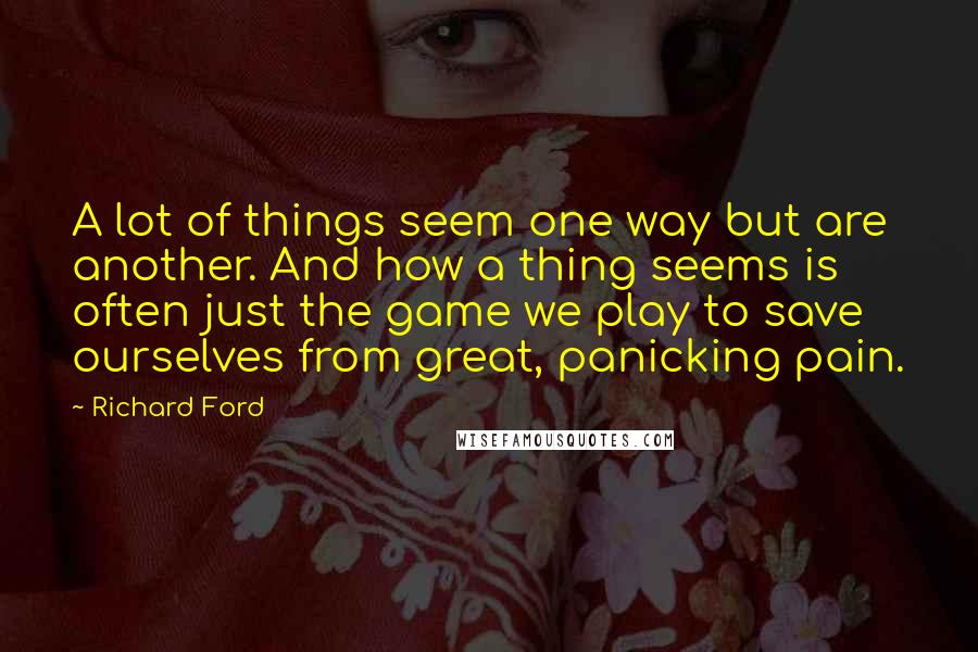 Richard Ford quotes: A lot of things seem one way but are another. And how a thing seems is often just the game we play to save ourselves from great, panicking pain. Richard Ford quotes: A lot of things seem one way but are another. And how a thing seems is often just the game we play to save ourselves from great, panicking pain.