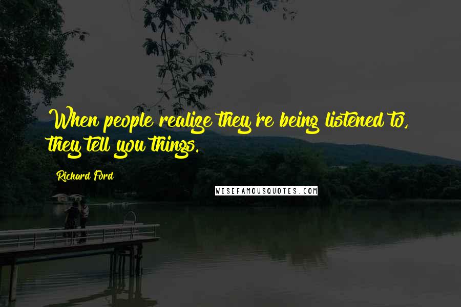 Richard Ford quotes: When people realize they're being listened to, they tell you things.