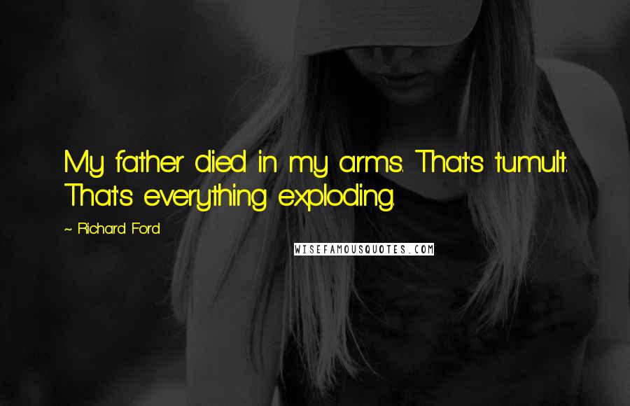 Richard Ford quotes: My father died in my arms. That's tumult. That's everything exploding.