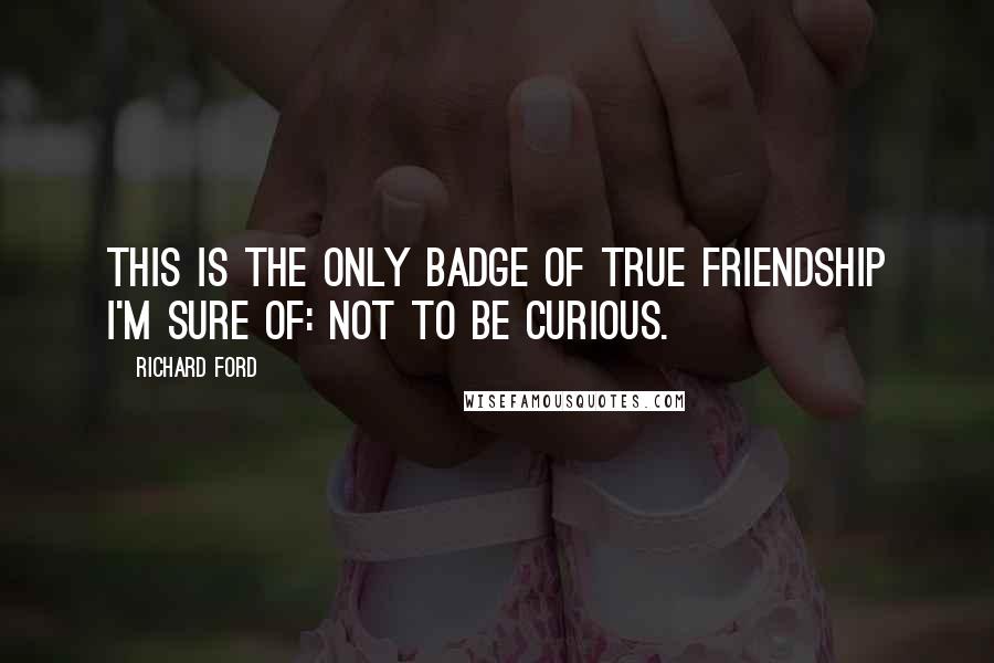 Richard Ford quotes: This is the only badge of true friendship I'm sure of: not to be curious.
