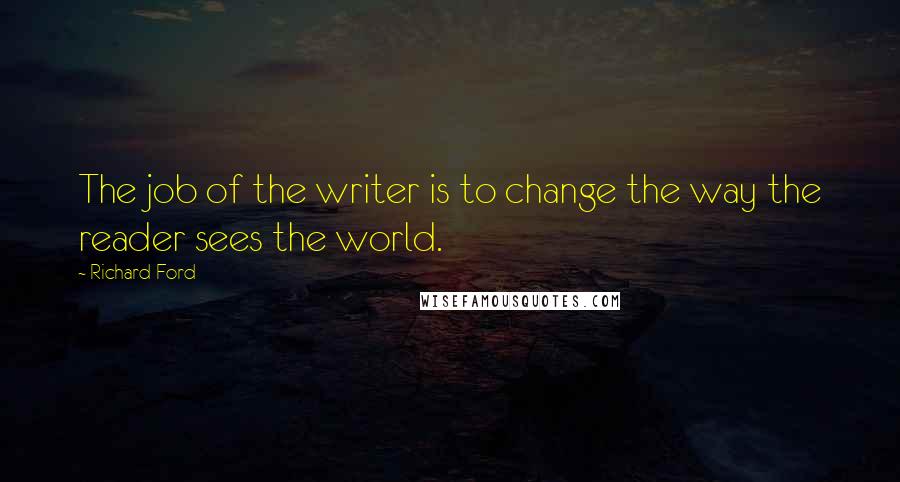 Richard Ford quotes: The job of the writer is to change the way the reader sees the world.