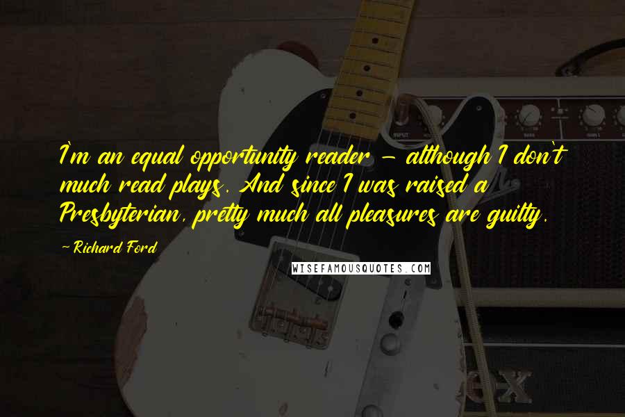 Richard Ford quotes: I'm an equal opportunity reader - although I don't much read plays. And since I was raised a Presbyterian, pretty much all pleasures are guilty. Richard Ford quotes: I'm an equal opportunity reader - although I don't much read plays. And since I was raised a Presbyterian, pretty much all pleasures are guilty.